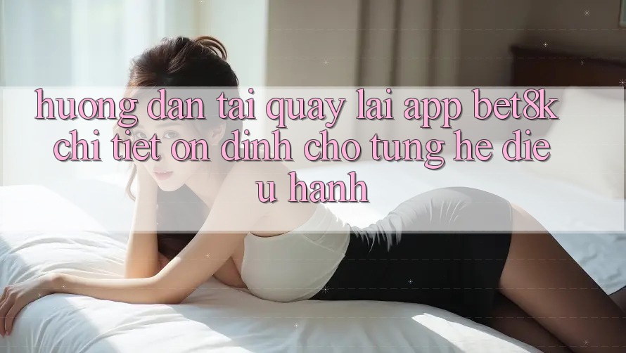 Hướng Dẫn Tải quay lại App Bet8k Chi Tiết, Ổn định Cho Từng Hệ Điều Hành Hướng Dẫn Tải quay lại App Bet8k Chi Tiết, Ổn định Cho Từng Hệ Điều Hành