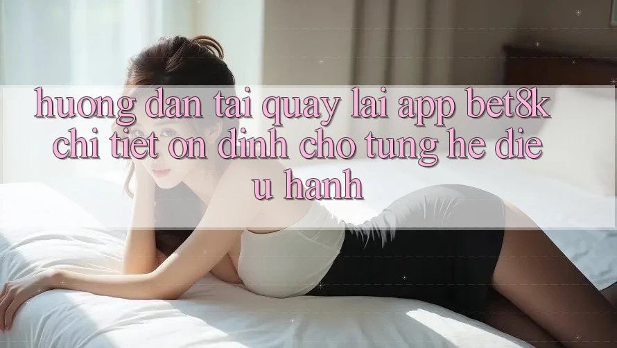 Hướng Dẫn Tải quay lại App Bet8k Chi Tiết, Ổn định Cho Từng Hệ Điều Hành