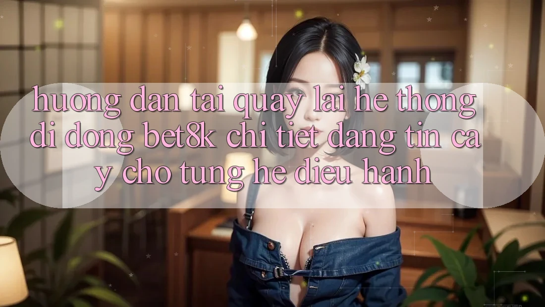 Hướng Dẫn Tải quay lại Hệ thống di động Bet8k Chi Tiết, Đáng tin cậy Cho Từng Hệ Điều Hành Hướng Dẫn Tải quay lại Hệ thống di động Bet8k Chi Tiết, Đáng tin cậy Cho Từng Hệ Điều Hành