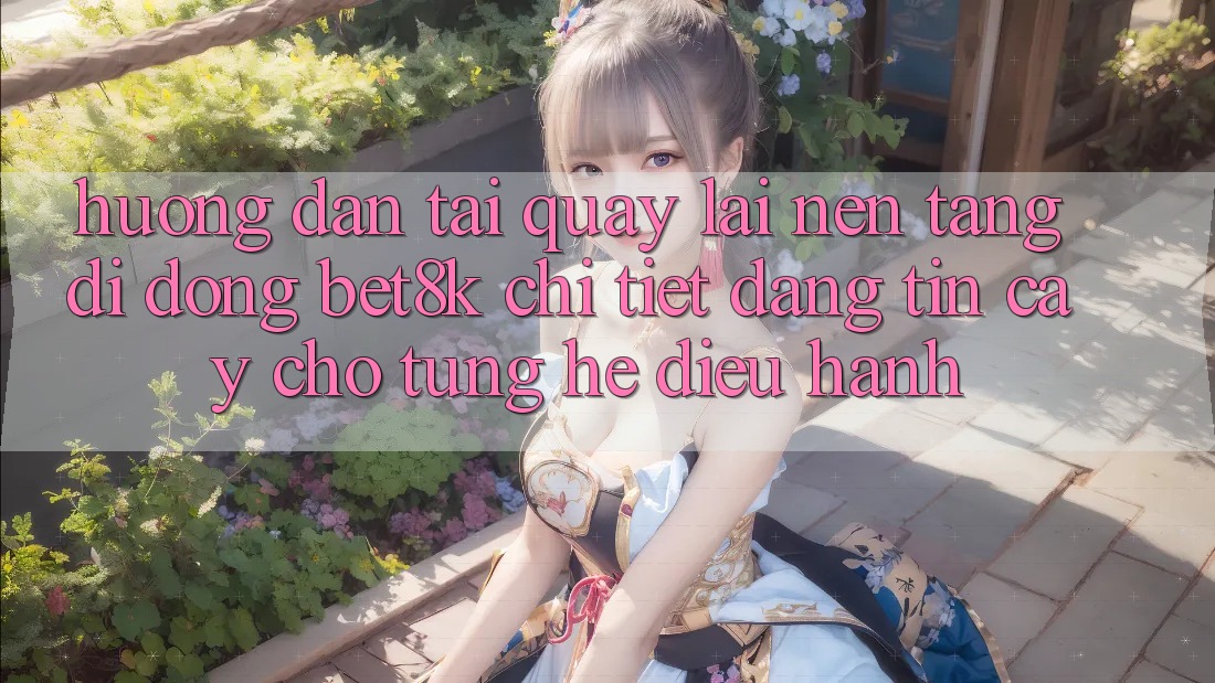 Hướng Dẫn Tải quay lại Nền tảng di động Bet8k Chi Tiết, Đáng tin cậy Cho Từng Hệ Điều Hành Hướng Dẫn Tải quay lại Nền tảng di động Bet8k Chi Tiết, Đáng tin cậy Cho Từng Hệ Điều Hành