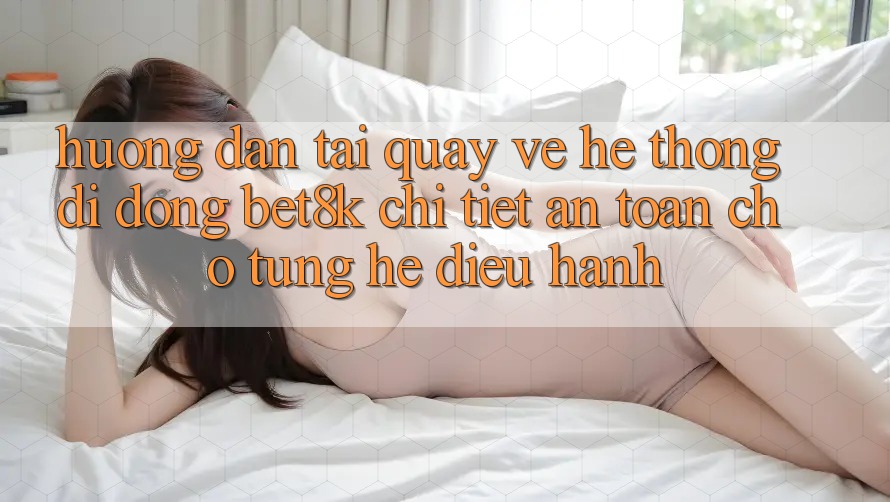 Hướng Dẫn Tải quay về Hệ thống di động Bet8k Chi Tiết, An Toàn Cho Từng Hệ Điều Hành