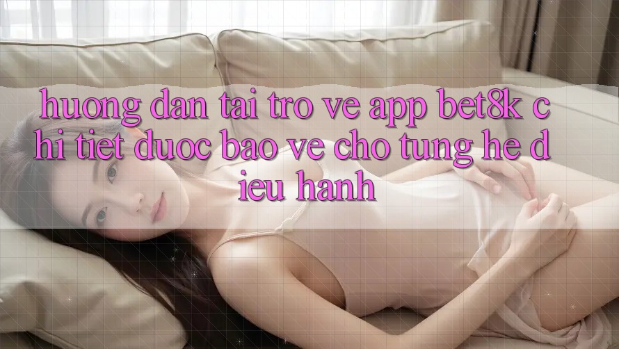 Hướng Dẫn Tải trở về App Bet8k Chi Tiết, Được bảo vệ Cho Từng Hệ Điều Hành Hướng Dẫn Tải trở về App Bet8k Chi Tiết, Được bảo vệ Cho Từng Hệ Điều Hành