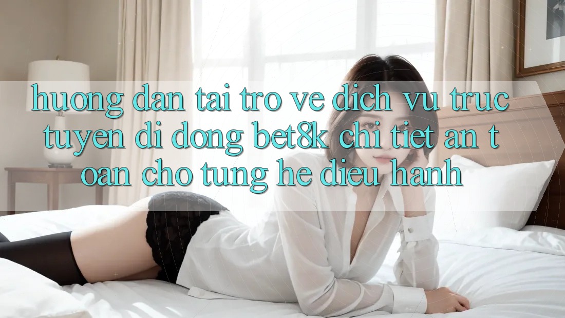Hướng Dẫn Tải trở về Dịch vụ trực tuyến di động Bet8k Chi Tiết, An Toàn Cho Từng Hệ Điều Hành Hướng Dẫn Tải trở về Dịch vụ trực tuyến di động Bet8k Chi Tiết, An Toàn Cho Từng Hệ Điều Hành
