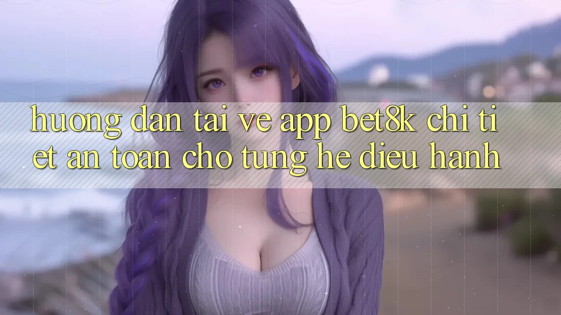 Hướng Dẫn Tải về App Bet8k Chi Tiết, An Toàn Cho Từng Hệ Điều Hành