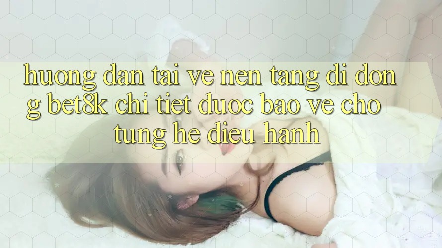 Hướng dẫn Tải về Nền tảng di động Bet8k Chi Tiết, Được bảo vệ Cho Từng Hệ Điều Hành