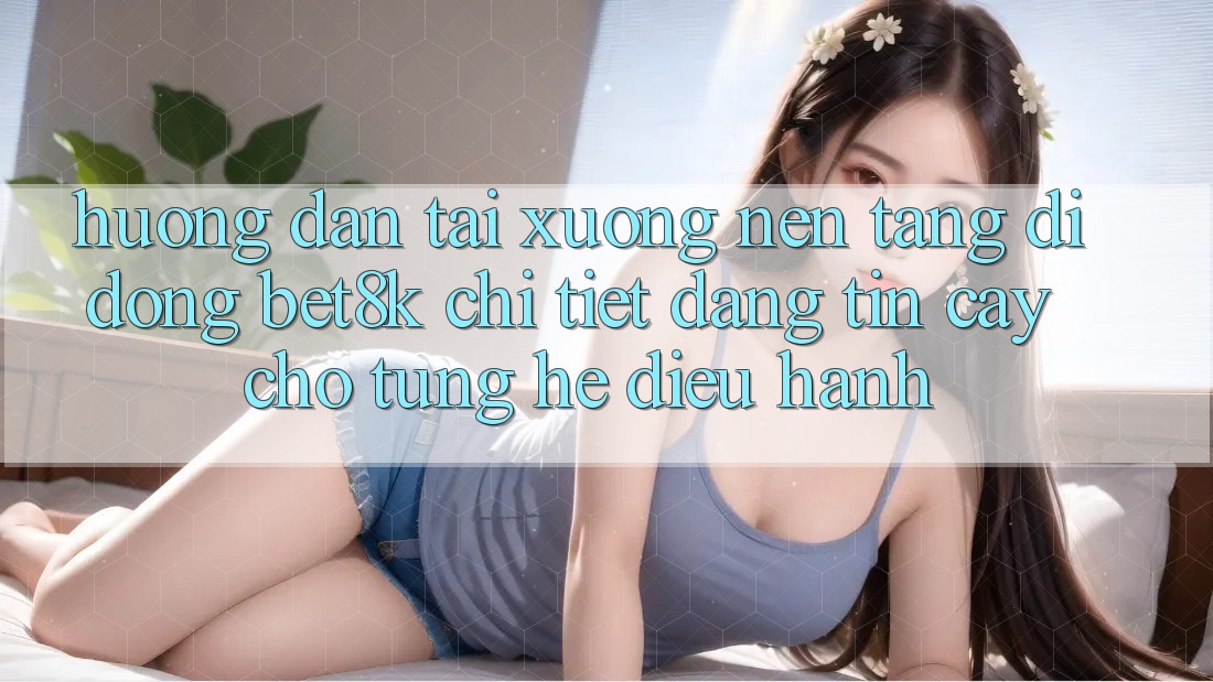 Hướng Dẫn Tải xuống Nền tảng di động Bet8k Chi Tiết, Đáng tin cậy Cho Từng Hệ Điều Hành