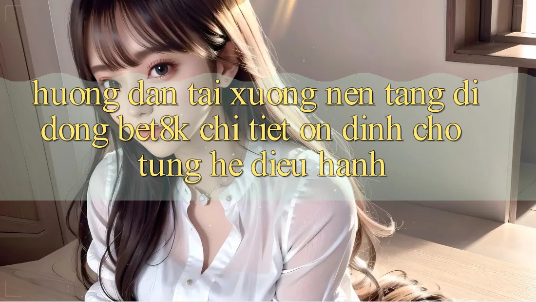 Hướng Dẫn Tải xuống Nền tảng di động Bet8k Chi Tiết, Ổn định Cho Từng Hệ Điều Hành