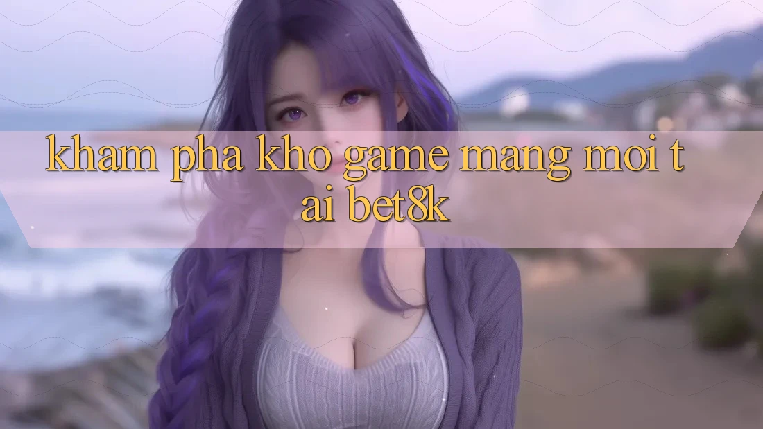 Khám Phá Kho Game mạng Mới Tại Bet8k Khám Phá Kho Game mạng Mới Tại Bet8k