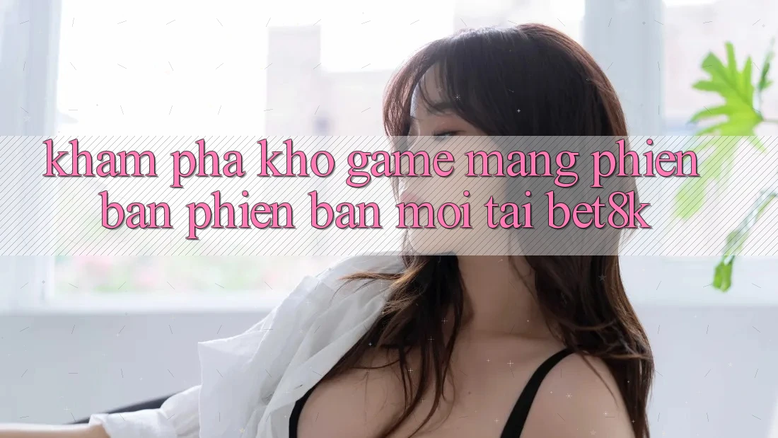 Khám Phá Kho Game mạng Phiên bản phiên bản mới Tại Bet8k Khám Phá Kho Game mạng Phiên bản phiên bản mới Tại Bet8k
