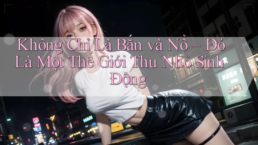 Không Chỉ Là Bắn và Nổ – Đó Là Một Thế Giới Thu Nhỏ Sinh Động Không Chỉ Là Bắn và Nổ – Đó Là Một Thế Giới Thu Nhỏ Sinh Động