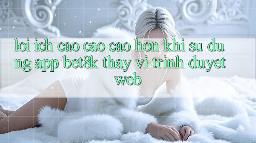Lợi Ích Cao cao cao hơn Khi Sử Dụng App Bet8k Thay Vì Trình Duyệt Web