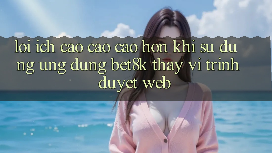 Lợi Ích Cao cao cao hơn Khi Sử Dụng Ứng dụng Bet8k Thay Vì Trình Duyệt Web