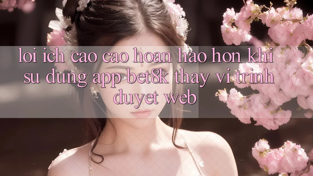 Lợi Ích Cao cao hoàn hảo hơn Khi Sử Dụng App Bet8k Thay Vì Trình Duyệt Web Lợi Ích Cao cao hoàn hảo hơn Khi Sử Dụng App Bet8k Thay Vì Trình Duyệt Web
