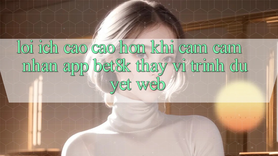 Lợi Ích Cao cao hơn Khi Cảm cảm nhận App Bet8k Thay Vì Trình Duyệt Web