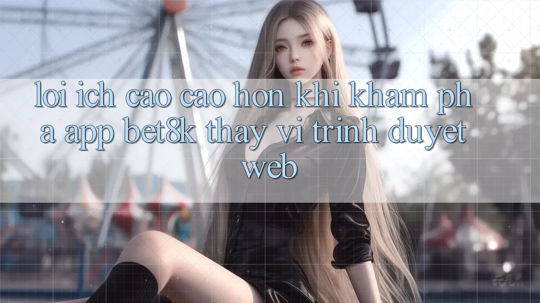 Lợi Ích Cao cao hơn Khi Khám phá App Bet8k Thay Vì Trình Duyệt Web Lợi Ích Cao cao hơn Khi Khám phá App Bet8k Thay Vì Trình Duyệt Web