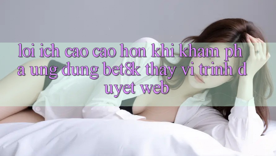 Lợi Ích Cao cao hơn Khi Khám phá Ứng dụng Bet8k Thay Vì Trình Duyệt Web