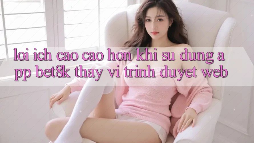 Lợi Ích Cao cao hơn Khi Sử Dụng App Bet8k Thay Vì Trình Duyệt Web Lợi Ích Cao cao hơn Khi Sử Dụng App Bet8k Thay Vì Trình Duyệt Web
