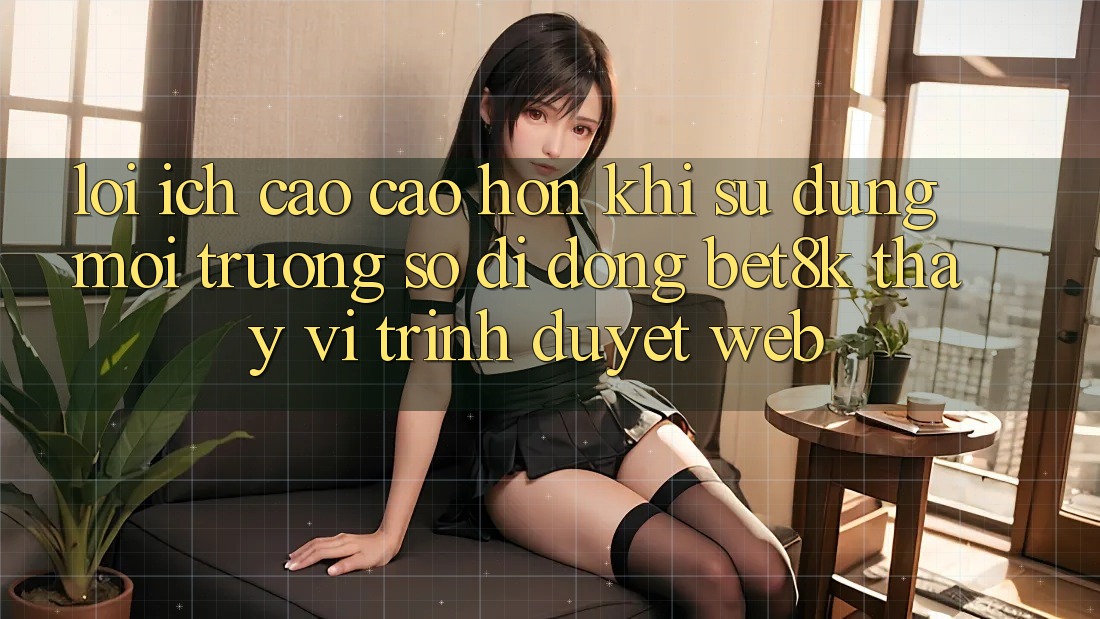 Lợi Ích Cao cao hơn Khi Sử Dụng Môi trường số di động Bet8k Thay Vì Trình Duyệt Web Lợi Ích Cao cao hơn Khi Sử Dụng Môi trường số di động Bet8k Thay Vì Trình Duyệt Web