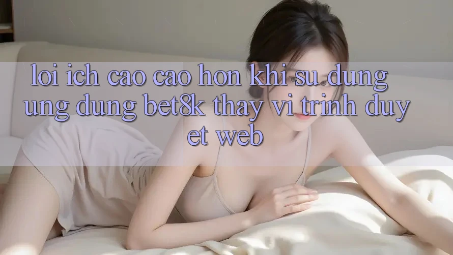 Lợi Ích Cao cao hơn Khi Sử Dụng Ứng dụng Bet8k Thay Vì Trình Duyệt Web Lợi Ích Cao cao hơn Khi Sử Dụng Ứng dụng Bet8k Thay Vì Trình Duyệt Web