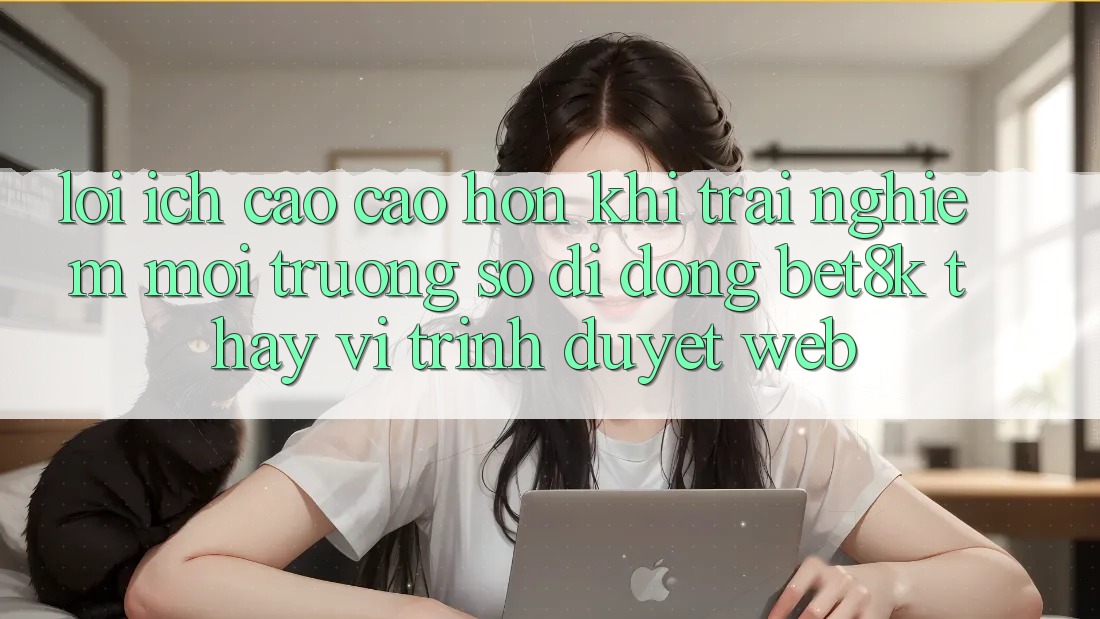 Lợi Ích Cao cao hơn Khi Trải nghiệm Môi trường số di động Bet8k Thay Vì Trình Duyệt Web Lợi Ích Cao cao hơn Khi Trải nghiệm Môi trường số di động Bet8k Thay Vì Trình Duyệt Web