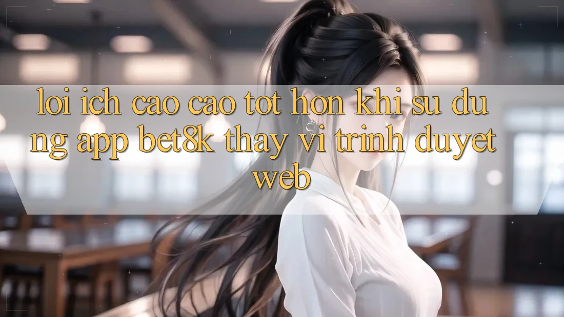 Lợi Ích Cao cao tốt hơn Khi Sử Dụng App Bet8k Thay Vì Trình Duyệt Web