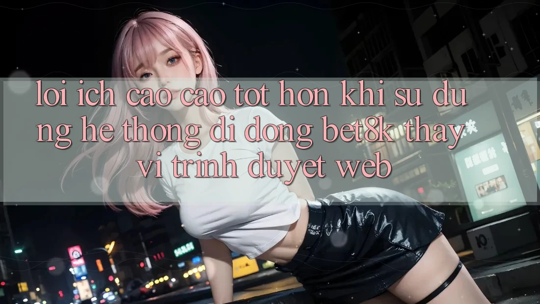 Lợi Ích Cao cao tốt hơn Khi Sử Dụng Hệ thống di động Bet8k Thay Vì Trình Duyệt Web