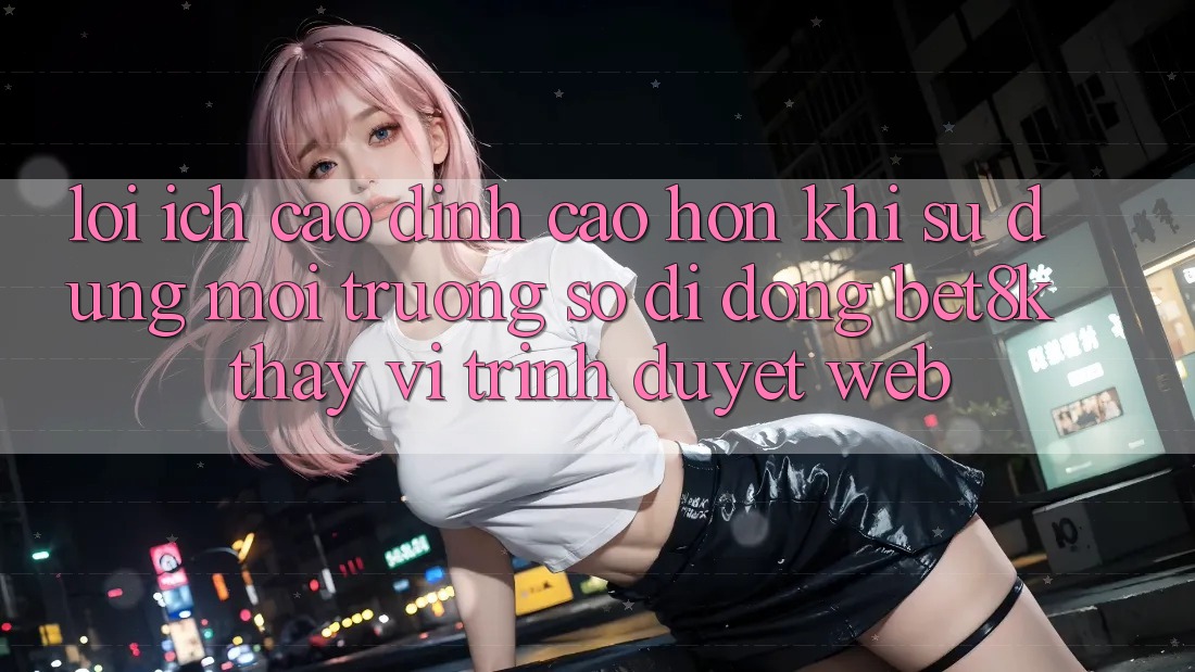 Lợi Ích Cao đỉnh cao hơn Khi Sử Dụng Môi trường số di động Bet8k Thay Vì Trình Duyệt Web