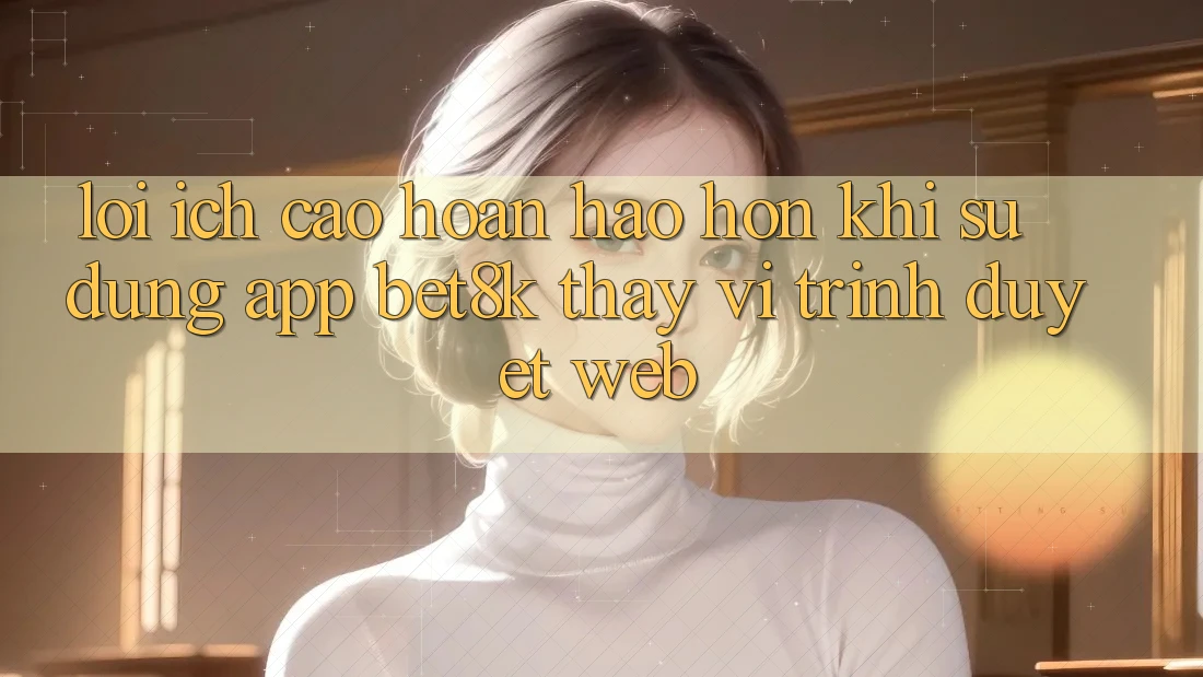 Lợi Ích Cao hoàn hảo hơn Khi Sử Dụng App Bet8k Thay Vì Trình Duyệt Web Lợi Ích Cao hoàn hảo hơn Khi Sử Dụng App Bet8k Thay Vì Trình Duyệt Web
