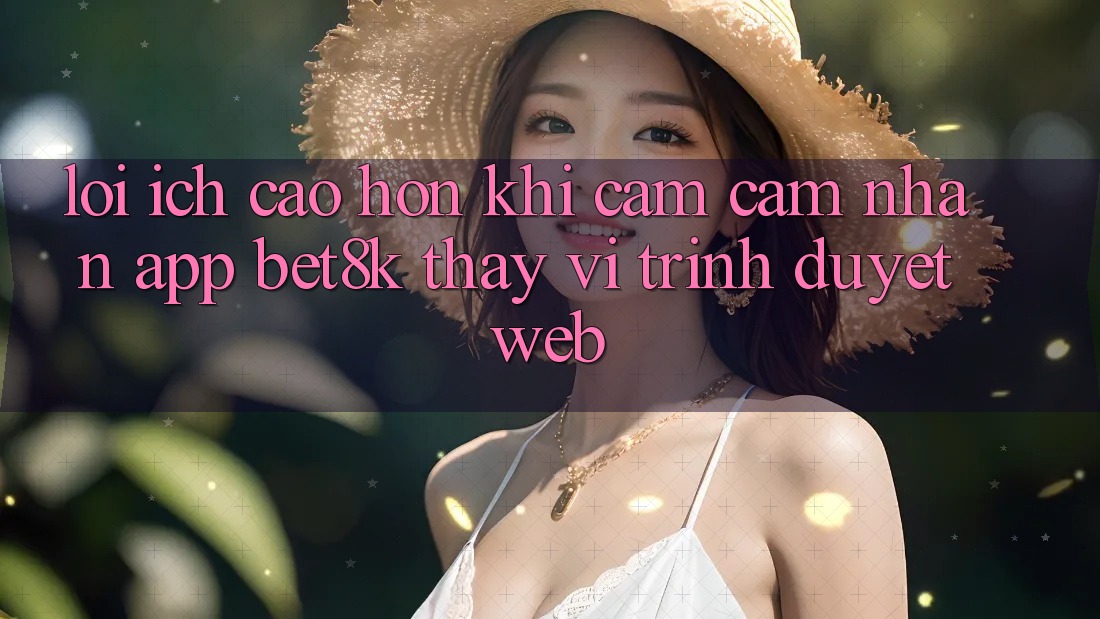 Lợi Ích Cao hơn Khi Cảm cảm nhận App Bet8k Thay Vì Trình Duyệt Web