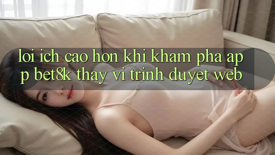 Lợi Ích Cao hơn Khi Khám phá App Bet8k Thay Vì Trình Duyệt Web Lợi Ích Cao hơn Khi Khám phá App Bet8k Thay Vì Trình Duyệt Web