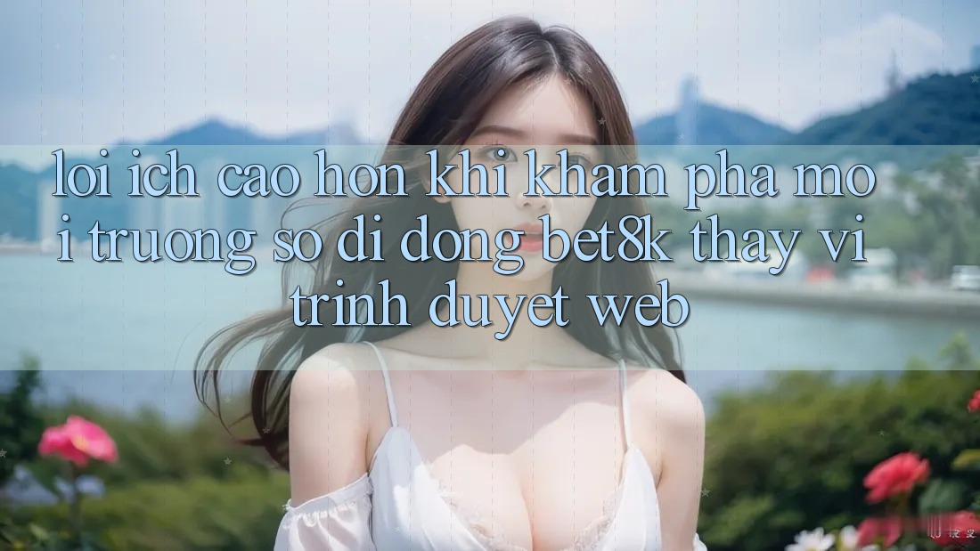 Lợi Ích Cao hơn Khi Khám phá Môi trường số di động Bet8k Thay Vì Trình Duyệt Web Lợi Ích Cao hơn Khi Khám phá Môi trường số di động Bet8k Thay Vì Trình Duyệt Web