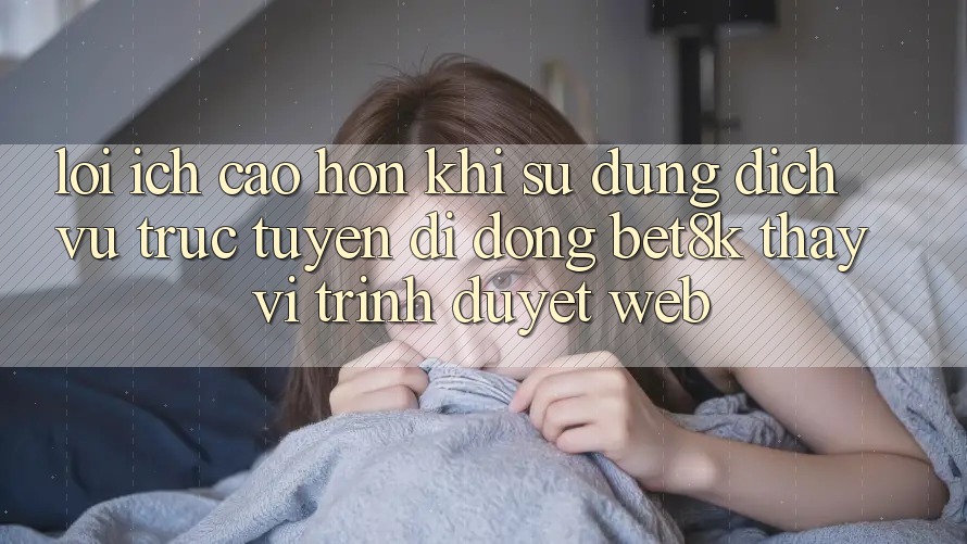 Lợi Ích Cao hơn Khi Sử Dụng Dịch vụ trực tuyến di động Bet8k Thay Vì Trình Duyệt Web Lợi Ích Cao hơn Khi Sử Dụng Dịch vụ trực tuyến di động Bet8k Thay Vì Trình Duyệt Web
