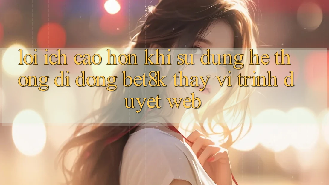 Lợi Ích Cao hơn Khi Sử Dụng Hệ thống di động Bet8k Thay Vì Trình Duyệt Web