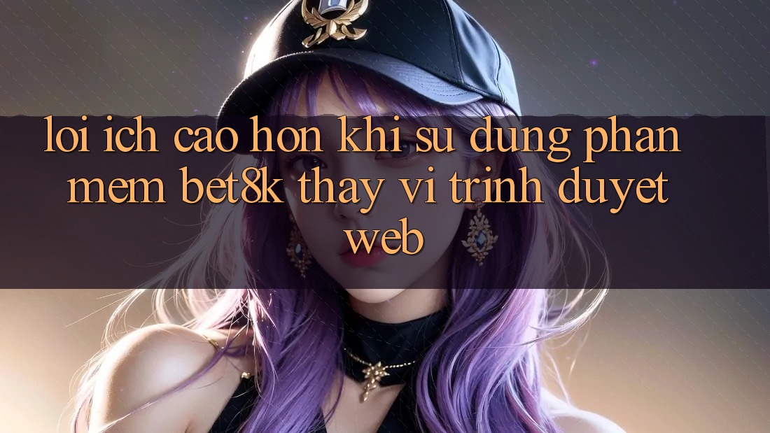 Lợi Ích Cao hơn Khi Sử Dụng Phần mềm Bet8k Thay Vì Trình Duyệt Web Lợi Ích Cao hơn Khi Sử Dụng Phần mềm Bet8k Thay Vì Trình Duyệt Web