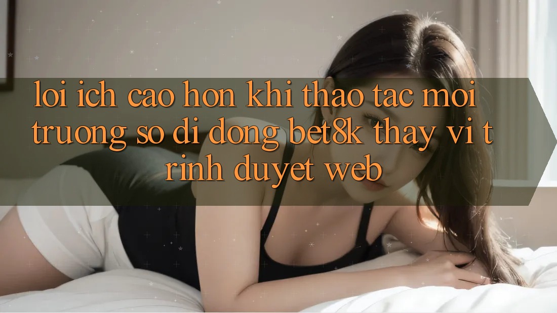 Lợi Ích Cao hơn Khi Thao tác Môi trường số di động Bet8k Thay Vì Trình Duyệt Web Lợi Ích Cao hơn Khi Thao tác Môi trường số di động Bet8k Thay Vì Trình Duyệt Web