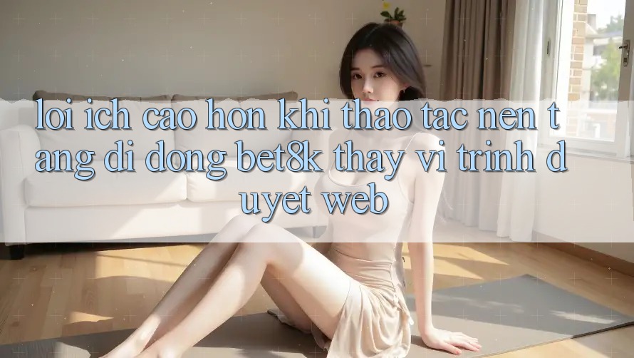 Lợi Ích Cao hơn Khi Thao tác Nền tảng di động Bet8k Thay Vì Trình Duyệt Web