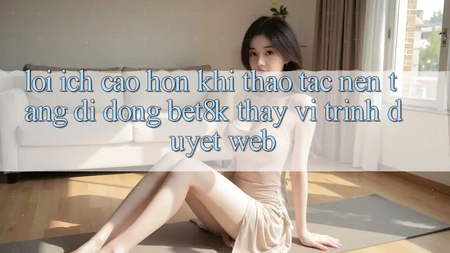 Lợi Ích Cao hơn Khi Thao tác Nền tảng di động Bet8k Thay Vì Trình Duyệt Web Lợi Ích Cao hơn Khi Thao tác Nền tảng di động Bet8k Thay Vì Trình Duyệt Web