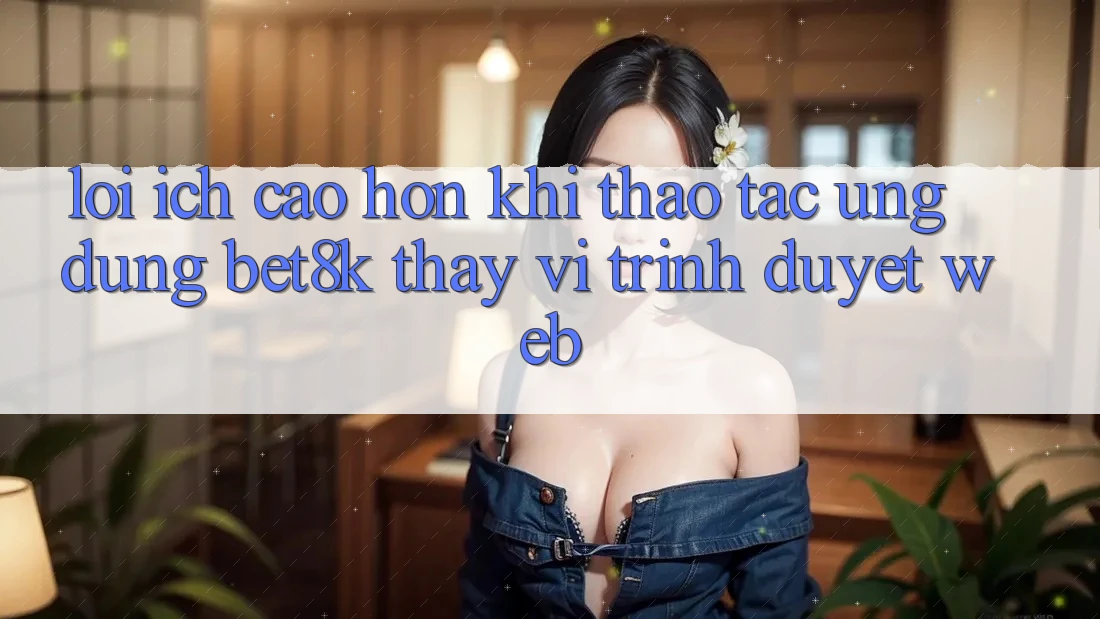 Lợi Ích Cao hơn Khi Thao tác Ứng dụng Bet8k Thay Vì Trình Duyệt Web Lợi Ích Cao hơn Khi Thao tác Ứng dụng Bet8k Thay Vì Trình Duyệt Web