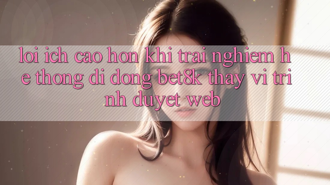 Lợi Ích Cao hơn Khi Trải nghiệm Hệ thống di động Bet8k Thay Vì Trình Duyệt Web Lợi Ích Cao hơn Khi Trải nghiệm Hệ thống di động Bet8k Thay Vì Trình Duyệt Web