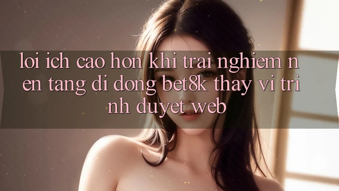 Lợi Ích Cao hơn Khi Trải nghiệm Nền tảng di động Bet8k Thay Vì Trình Duyệt Web Lợi Ích Cao hơn Khi Trải nghiệm Nền tảng di động Bet8k Thay Vì Trình Duyệt Web