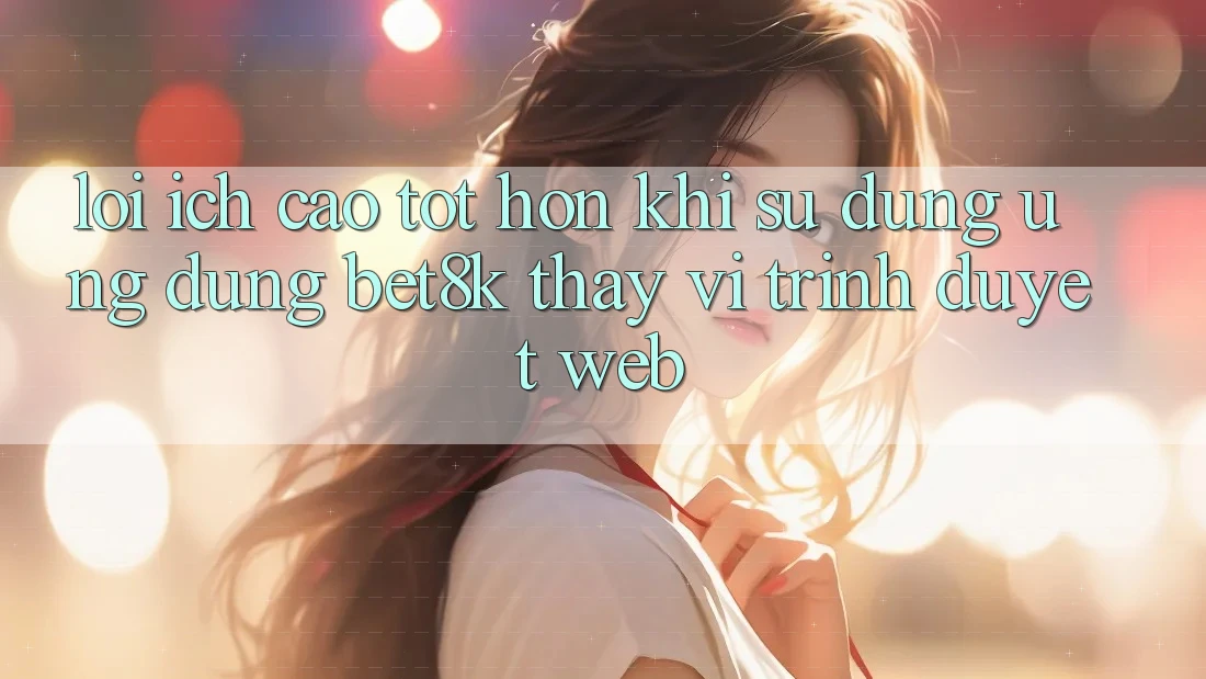 Lợi Ích Cao tốt hơn Khi Sử dụng Ứng dụng Bet8k Thay Vì Trình Duyệt Web Lợi Ích Cao tốt hơn Khi Sử dụng Ứng dụng Bet8k Thay Vì Trình Duyệt Web
