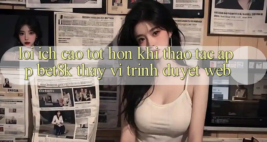 Lợi Ích Cao tốt hơn Khi Thao tác App Bet8k Thay Vì Trình Duyệt Web Lợi Ích Cao tốt hơn Khi Thao tác App Bet8k Thay Vì Trình Duyệt Web