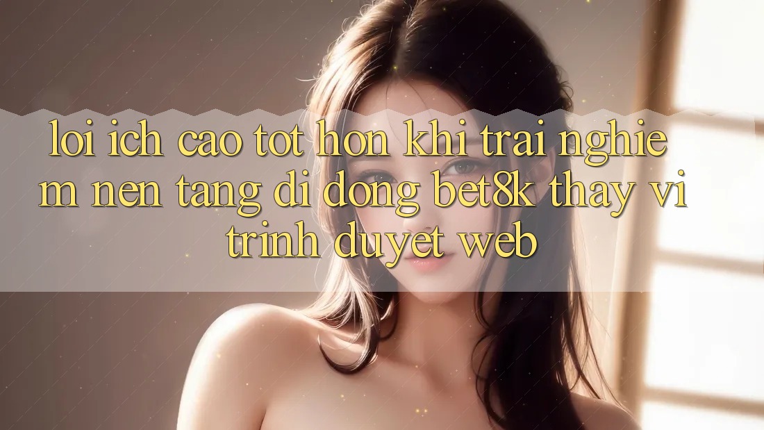 Lợi Ích Cao tốt hơn Khi Trải nghiệm Nền tảng di động Bet8k Thay Vì Trình Duyệt Web
