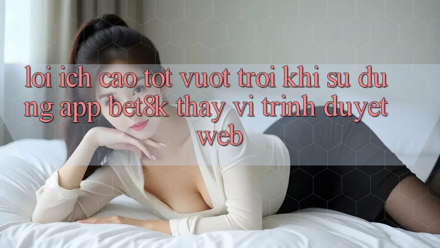 Lợi Ích Cao tốt vượt trội Khi Sử Dụng App Bet8k Thay Vì Trình Duyệt Web