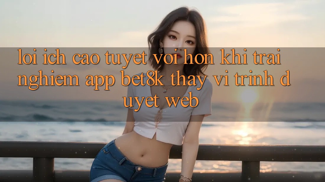 Lợi Ích Cao tuyệt vời hơn Khi Trải nghiệm App Bet8k Thay Vì Trình Duyệt Web Lợi Ích Cao tuyệt vời hơn Khi Trải nghiệm App Bet8k Thay Vì Trình Duyệt Web