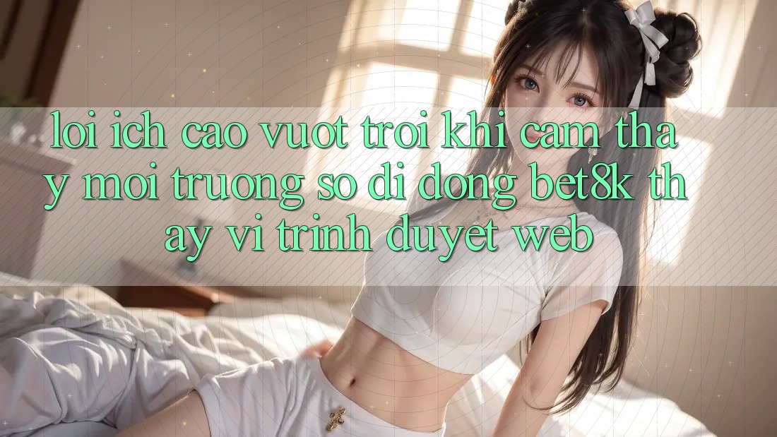 Lợi Ích Cao vượt trội Khi Cảm thấy Môi trường số di động Bet8k Thay Vì Trình Duyệt Web