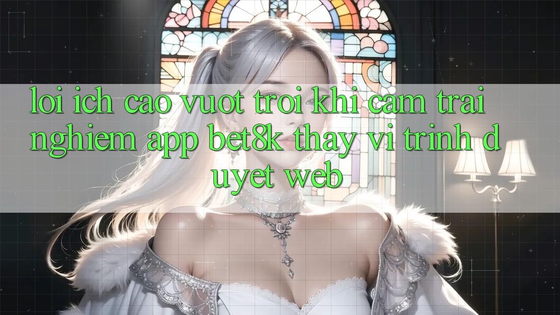 Lợi Ích Cao vượt trội Khi Cảm trải nghiệm App Bet8k Thay Vì Trình Duyệt Web