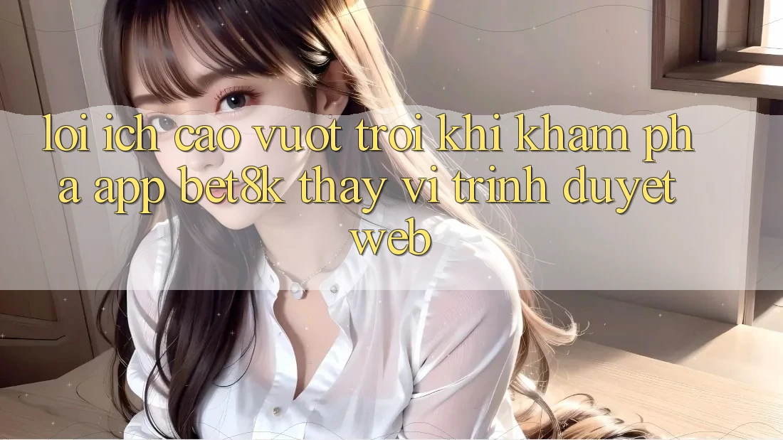 Lợi Ích Cao vượt trội Khi Khám phá App Bet8k Thay Vì Trình Duyệt Web Lợi Ích Cao vượt trội Khi Khám phá App Bet8k Thay Vì Trình Duyệt Web