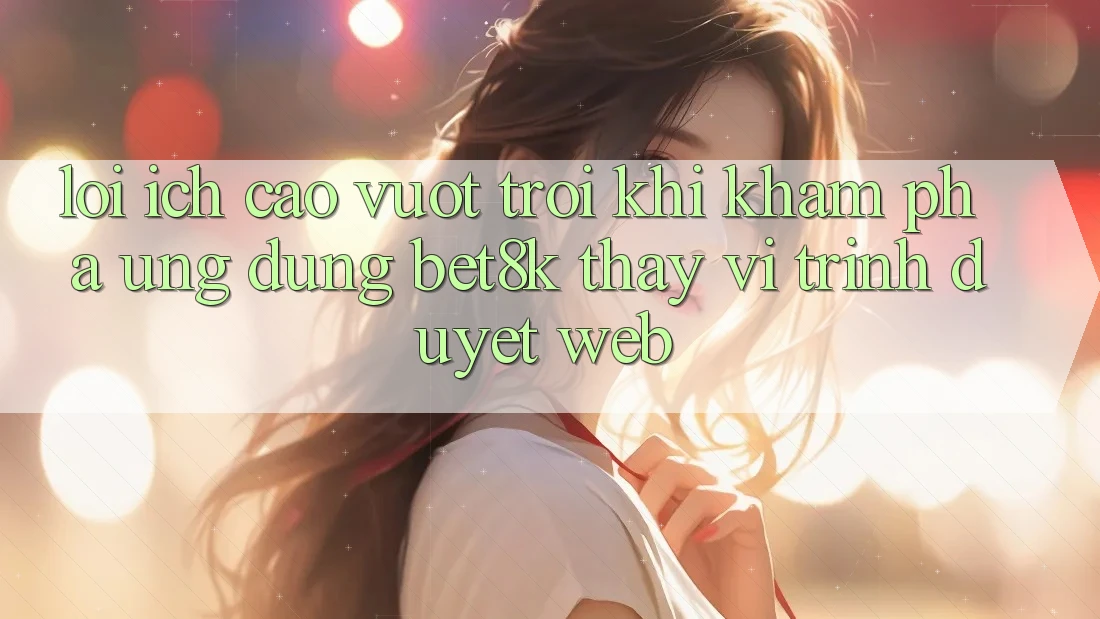 Lợi Ích Cao vượt trội Khi Khám phá Ứng dụng Bet8k Thay Vì Trình Duyệt Web
