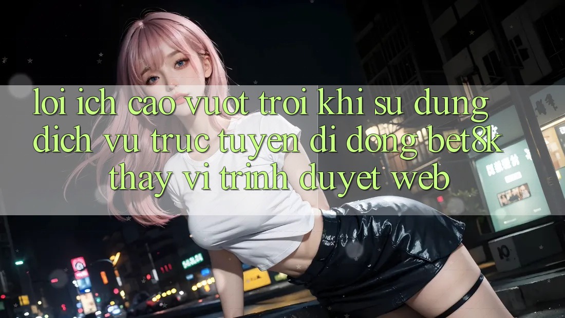 Lợi Ích Cao vượt trội Khi Sử Dụng Dịch vụ trực tuyến di động Bet8k Thay Vì Trình Duyệt Web Lợi Ích Cao vượt trội Khi Sử Dụng Dịch vụ trực tuyến di động Bet8k Thay Vì Trình Duyệt Web